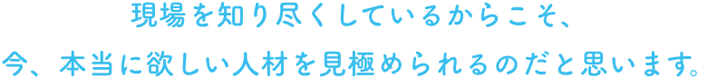 現場を知り尽くしているからこそ、
今、本当に欲しい人材を見極められるのだと思います。