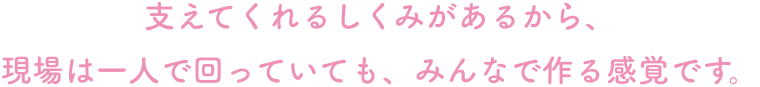 支えてくれるしくみがあるから、
現場は一人で回っていても、みんなで作る感覚です。